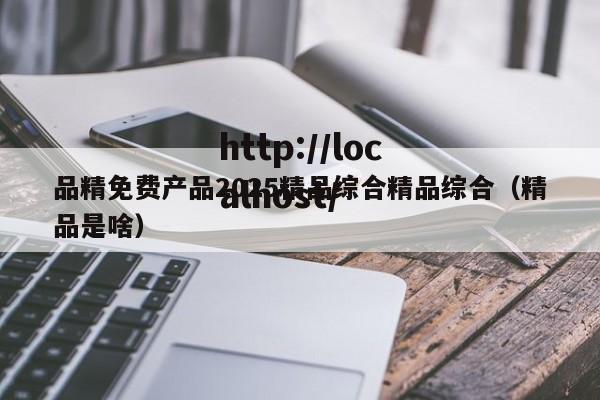 品精免费产品2025精品综合精品综合(精品是啥)